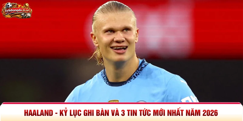 Haaland - Kỷ Lục Ghi Bàn Và 3 Tin Tức Mới Nhất Năm 2026