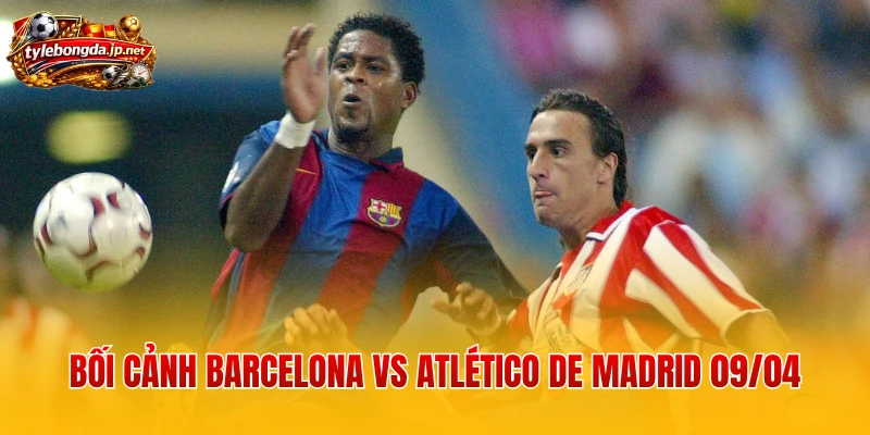 Bối cảnh Barcelona vs Atlético de Madrid 09/04